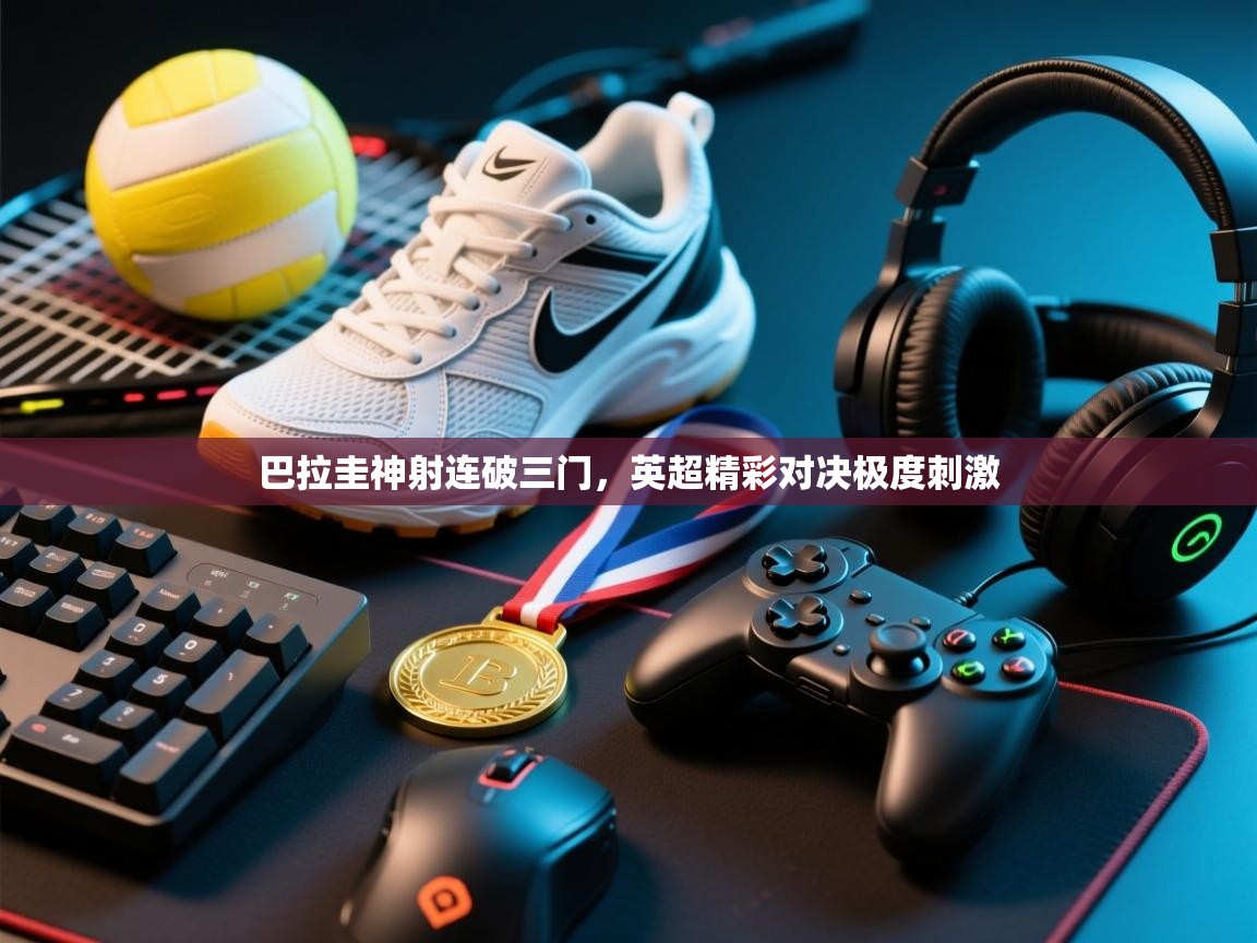 开云体育app投诉-巴拉圭神射连破三门，英超精彩对决极度刺激